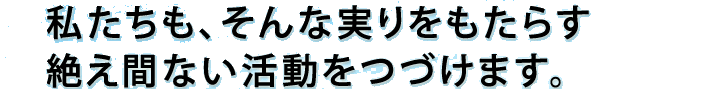 わたしたちも、そんな実りをもたらす絶え間ない活動をつづけます。